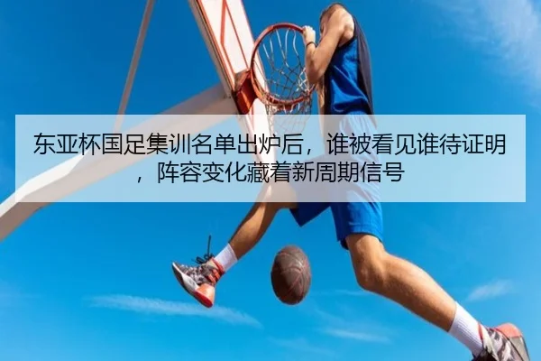 东亚杯国足集训名单出炉后，谁被看见谁待证明，阵容变化藏着新周期信号